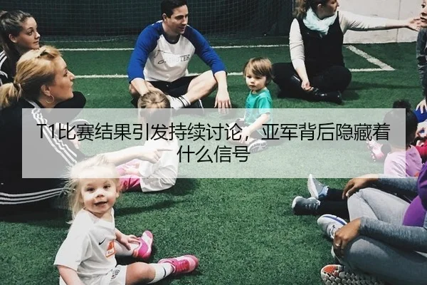 T1比赛结果引发持续讨论，亚军背后隐藏着什么信号